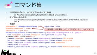 コマンド集
• 利用可能なギャラリーのテンプレート一覧で取得
– Get-AzureResourceGroupGalleryTemplate | Sort-Object -Unique Publisher
• テンプレートの取得
– Save-AzureResourceGroupGalleryTemplate -Identity OutercurveFoundation.OrchardCMS.0.3.2-preview -
Path .¥
• 作成例
$RGPassword = ConvertTo-SecureString "pass" -asplaintext -force
$RGNonSecurePassword = "pass"
$DCLocation = "Japan West"
New-AzureResourceGroup -GalleryTemplateIdentity Acquiacom.AcquiaDrupal7SQL.0.2.1-preview `
-Name "GoAzureRG" -Location $DCLocation -DeploymentName GoAzureD -Tag
@(@{Name="Event";Value="GoAzure"}) `
-siteName "GoAzureD" -hostingPlanName GoAzureRGPlan -siteLocation $DCLocation
-sku Free -workerSize 0 -serverName goazuresrv03 -serverLocation $DCLocation `
-administratorLogin username -administratorLoginPassword $RGPassword `
-databaseName goazurergdb `
-webDeploy_DatabaseUsername username -webDeploy_DatabasePassword $RGNonSecurePassword
25
デモ用のべた書きなのでこういうことはしないこと
 
