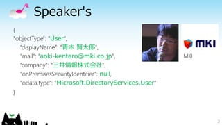 Speaker's
3
{
"objectType": "User",
“displayName”: “青木 賢太郎",
"mail": "aoki-kentaro@mki.co.jp",
“company”: “三井情報株式会社",
"onPremisesSecurityIdentifier": null,
"odata.type": "Microsoft.DirectoryServices.User"
}
MKI
 