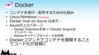 Docker
• コンテナを実行・配布するための仕組み
• Linux/Windows [Preview]
• Docker Hub on Azure はまだ…
• Azureだと2パターン
– Docker Extensionを使ってDocker Engineを
インストール
– Dockerネイティブなイメージを利用
• Dockerコマンドでコンテナを展開すること
でコード化が容易に
35
 