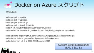 Docker on Azure スクリプト
#!/bin/bash
sudo apt-get -y update
sudo apt-get -y upgrade
sudo apt-get -y install git
sudo apt-get -y install docker.io
sudo ln -sf /usr/bin/docker.io /usr/local/bin/docker
sudo sed -i '$acomplete -F _docker docker' /etc/bash_completion.d/docker.io
sudo git clone https://github.com/KentaroAOKI/goazure2015dockerdemo.git
sudo docker build -t goazure2015 goazure2015dockerdemo
sudo docker run -d -t -p 8080:5004 goazure2015
37
Custom Script Extension用
(LFにすること)
 