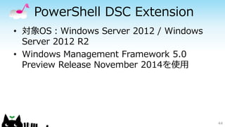 PowerShell DSC Extension
• 対象OS：Windows Server 2012 / Windows
Server 2012 R2
• Windows Management Framework 5.0
Preview Release November 2014を使用
44
 