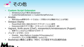 その他
• Custom Script Extension
– Windows/Linuxで使えるExtension
– CustomScriptExtension と CustomScriptForLinux
• Ansible
– 現状はAzure標準サポートではない（手間かければ構成することは可能）
• Octopus Deploy
– PowerShell DSCと組み合わせてアプリケーション配布
– Extensionはありそうで無い（ドキュメントにはあるが…謎）
• Vagrant, Knife azure (Chef), msopentech/windowsazure (Puppet)
– 仮想マシンの立ち上げ部分からサポート
• パッケージマネージャ
– OneGet、Web Platform InstallerやChocolateyなど
– Linuxはディストリ付属が標準的（yumとか)
• Bootstrapと構成に必要な「何か」だけ設定すれば比較的自由
50
 