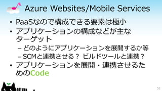 Azure Websites/Mobile Services
• PaaSなので構成できる要素は極小
• アプリケーションの構成などが主な
ターゲット
– どのようにアプリケーションを展開するか等
– SCMと連携させる？ ビルドツールと連携？
• アプリケーションを展開・連携させるた
めのCode
52
 