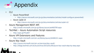 Appendix
• CLI
– Azure PowerShell
• http://azure.microsoft.com/ja-jp/documentation/articles/install-configure-powershell/
– Azure xplat cli
• http://azure.microsoft.com/ja-jp/documentation/articles/xplat-cli/
• Azure Management REST API
– http://msdn.microsoft.com/ja-jp/library/azure/ee460799.aspx
• TechNet – Azure Automation Script resources
– http://goo.gl/Fhu8dY
• Azure VM Extensions and Features
– http://msdn.microsoft.com/en-us/library/azure/dn606311.aspx
• Azure Key Vault
– http://azure.microsoft.com/en-us/services/key-vault/
– http://blogs.technet.com/b/kv/archive/2015/01/09/azure-key-vault-step-by-step.aspx
58
 
