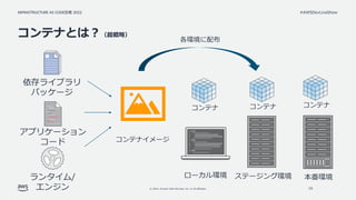 INFRASTRUCTURE AS CODE談義 2022
© 2022, Amazon Web Services, Inc. or its affiliates.
#AWSDevLiveShow
コンテナとは？（超概略）
19
コンテナイメージ
ランタイム/
エンジン
依存ライブラリ
パッケージ
各環境に配布
ローカル環境 ステージング環境 本番環境
コンテナ コンテナ コンテナ
アプリケーション
コード
 