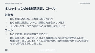 INFRASTRUCTURE AS CODE談義 2022
© 2022, Amazon Web Services, Inc. or its affiliates.
#AWSDevLiveShow
本セッションの対象聴講者、ゴール
対象者
• IaC を知らない方、これから知りたい方
• IaC を既に適用していて、課題に向き合っている方
• オンプレミス、クラウドに IaC を適用してみたい方
ゴール
• IaC の概要、歴史を理解できること
• IaC の導入時、導入後、どのような課題に立ち向かう必要があるのか
理解でき、実プロジェクトへの採用の判断、適用範囲の判断をより自信を
もって行えるようになること。
8
 