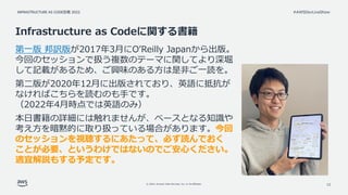 INFRASTRUCTURE AS CODE談義 2022
© 2022, Amazon Web Services, Inc. or its affiliates.
#AWSDevLiveShow
Infrastructure as Codeに関する書籍
第一版 邦訳版が2017年3月にO’Reilly Japanから出版。
今回のセッションで扱う複数のテーマに関してより深堀
して記載があるため、ご興味のある方は是非ご一読を。
第二版が2020年12月に出版されており、英語に抵抗が
なければこちらを読むのも手です。
（2022年4月時点では英語のみ）
本日書籍の詳細には触れませんが、ベースとなる知識や
考え方を暗黙的に取り扱っている場合があります。今回
のセッションを視聴するにあたって、必ず読んでおく
ことが必要、というわけではないのでご安心ください。
適宜解説もする予定です。
12
 