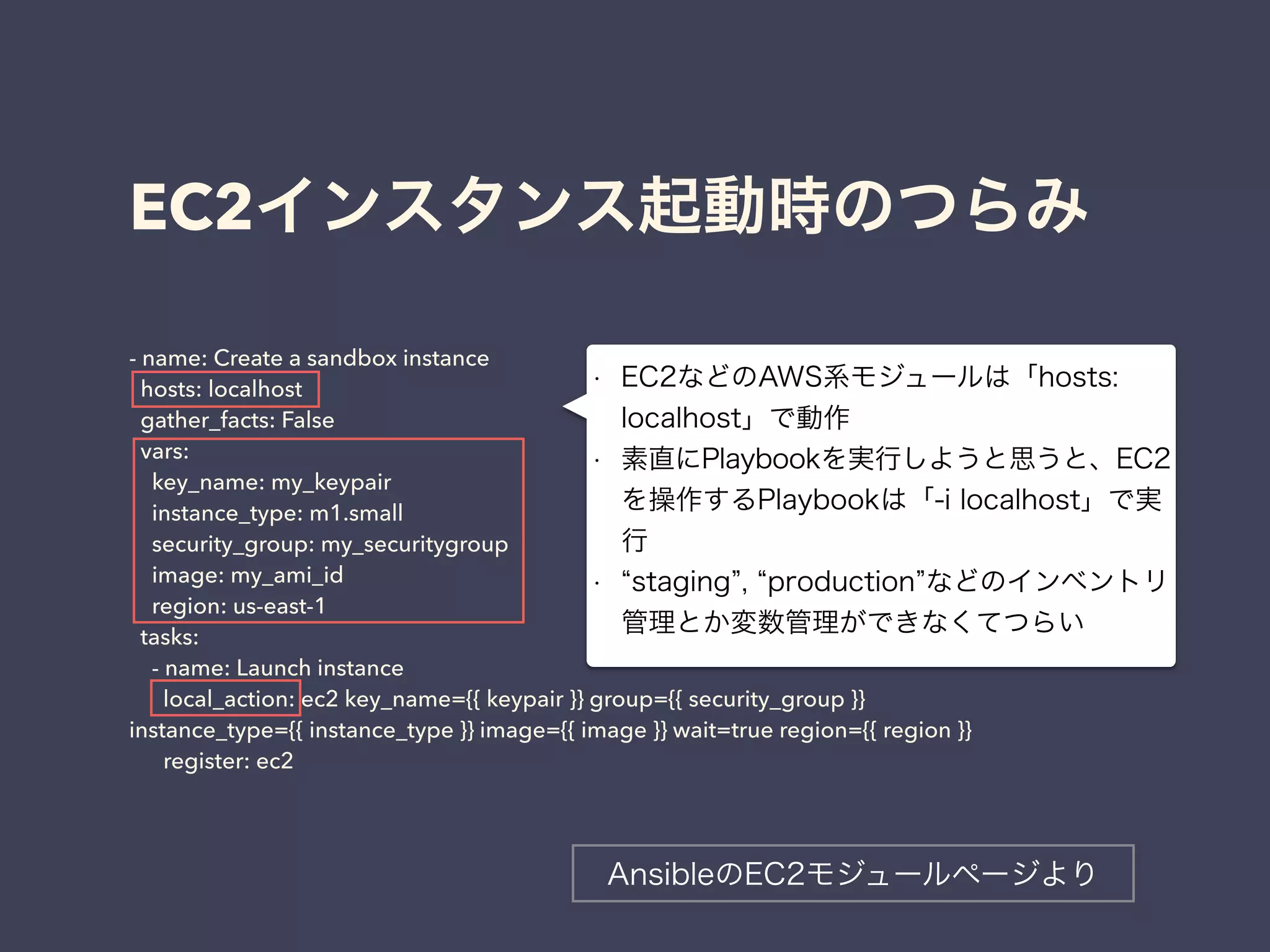 EC2インスタンス起動時のつらみ 
- name: Create a sandbox instance 
hosts: localhost 
gather_facts: False 
vars: 
key_name: my_keypair 
instance_type: m1.small 
security_group: my_securitygroup 
image: my_ami_id 
region: us-east-1 
tasks: 
- name: Launch instance 
local_action: ec2 key_name={{ keypair }} group={{ security_group }} 
instance_type={{ instance_type }} image={{ image }} wait=true region={{ region }} 
register: ec2 
• EC2などのAWS系モジュールは「hosts: 
localhost」で動作 
• 素直にPlaybookを実行しようと思うと、EC2 
を操作するPlaybookは「-i localhost」で実 
行 
• “staging”, “production”などのインベントリ 
管理とか変数管理ができなくてつらい 
AnsibleのEC2モジュールページより 
 