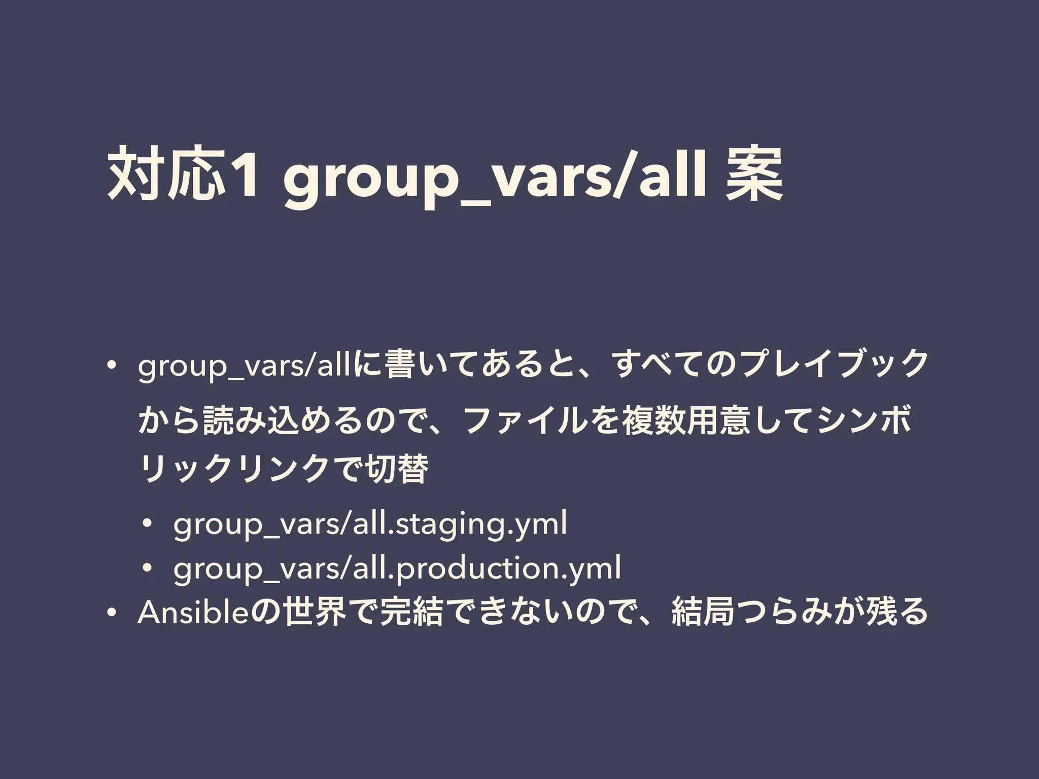 対応1 group_vars/all 案 
• group_vars/allに書いてあると、すべてのプレイブック 
から読み込めるので、ファイルを複数用意してシンボ 
リックリンクで切替 
• group_vars/all.staging.yml 
• group_vars/all.production.yml 
• Ansibleの世界で完結できないので、結局つらみが残る 
 