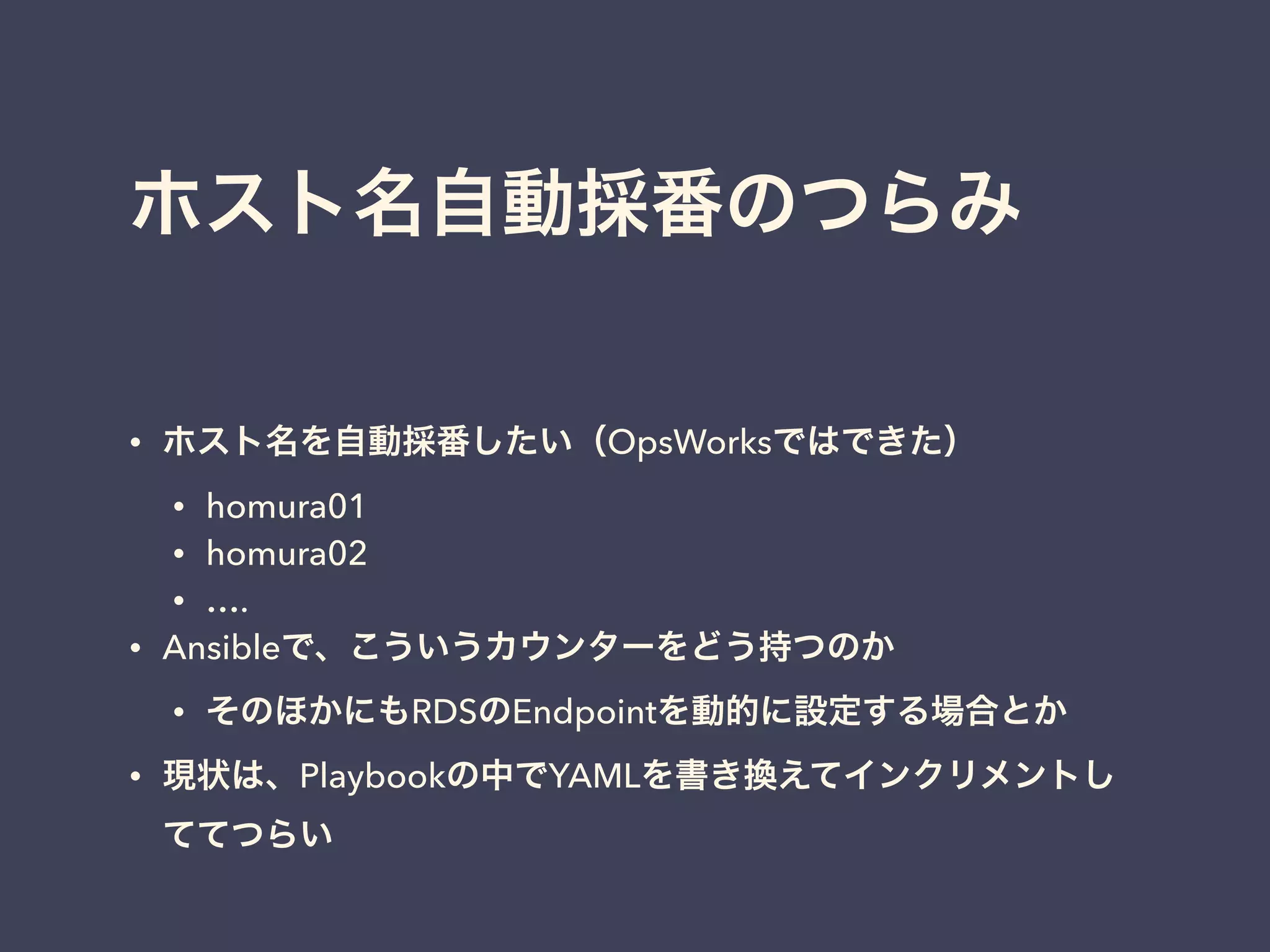 ホスト名自動採番のつらみ 
• ホスト名を自動採番したい（OpsWorksではできた） 
• homura01 
• homura02 
• …. 
• Ansibleで、こういうカウンターをどう持つのか 
• そのほかにもRDSのEndpointを動的に設定する場合とか 
• 現状は、Playbookの中でYAMLを書き換えてインクリメントし 
ててつらい 
 