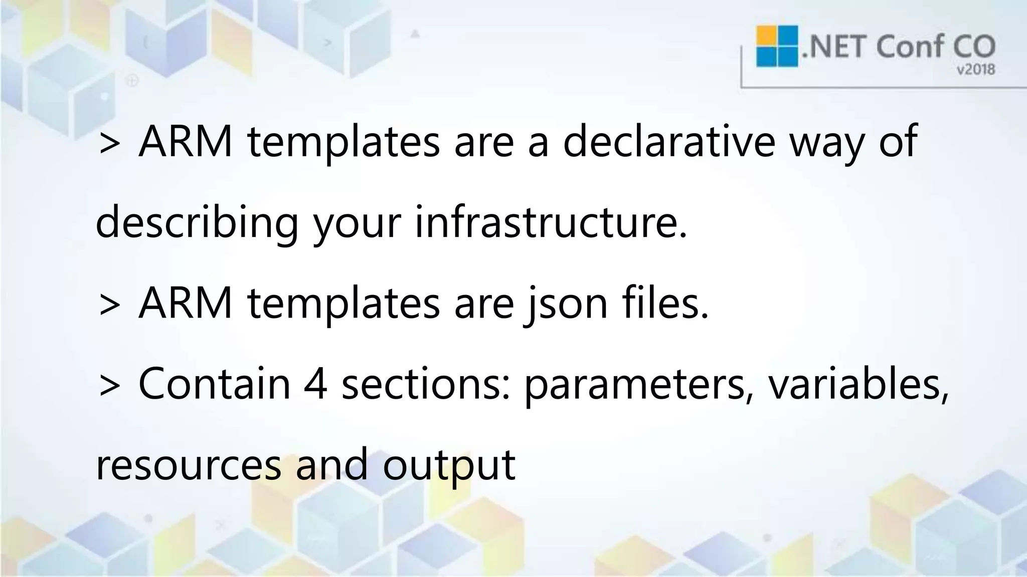 > ARM templates are a declarative way of
describing your infrastructure.
> ARM templates are json files.
> Contain 4 sections: parameters, variables,
resources and output
 