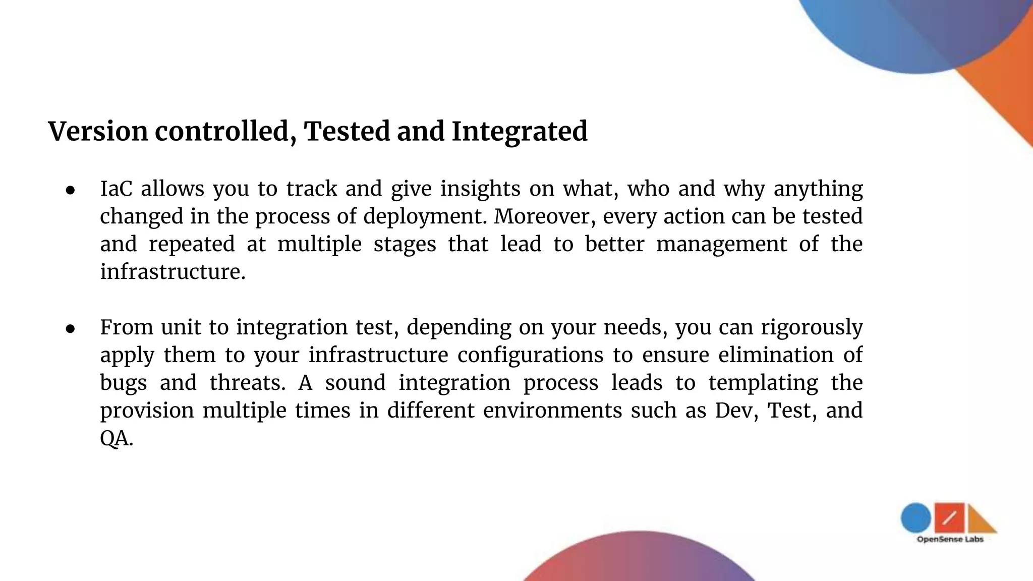 Version controlled, Tested and Integrated
● IaC allows you to track and give insights on what, who and why anything
changed in the process of deployment. Moreover, every action can be tested
and repeated at multiple stages that lead to better management of the
infrastructure.
● From unit to integration test, depending on your needs, you can rigorously
apply them to your infrastructure configurations to ensure elimination of
bugs and threats. A sound integration process leads to templating the
provision multiple times in different environments such as Dev, Test, and
QA.
 