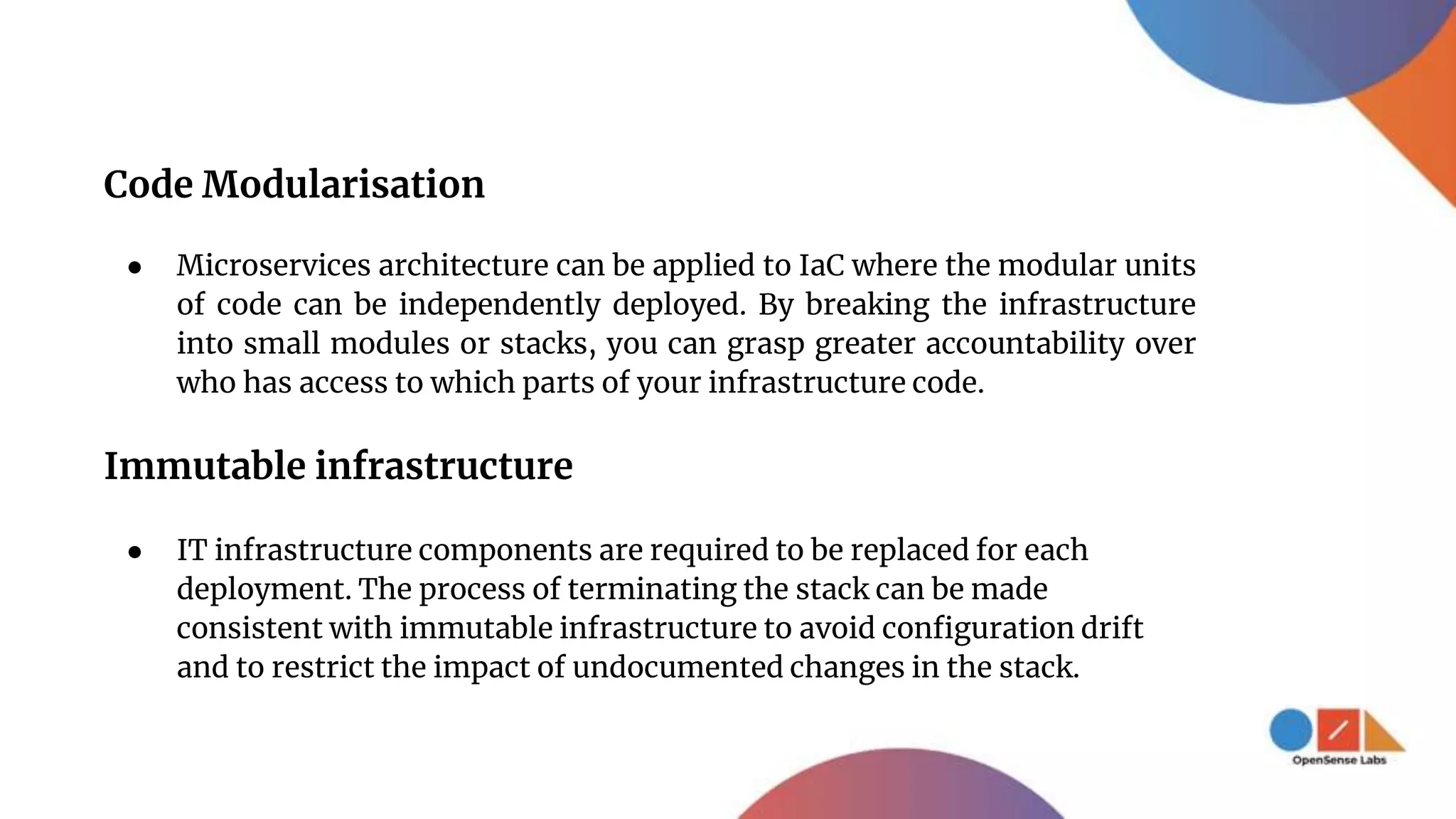 Code Modularisation
● Microservices architecture can be applied to IaC where the modular units
of code can be independently deployed. By breaking the infrastructure
into small modules or stacks, you can grasp greater accountability over
who has access to which parts of your infrastructure code.
Immutable infrastructure
● IT infrastructure components are required to be replaced for each
deployment. The process of terminating the stack can be made
consistent with immutable infrastructure to avoid configuration drift
and to restrict the impact of undocumented changes in the stack.
 