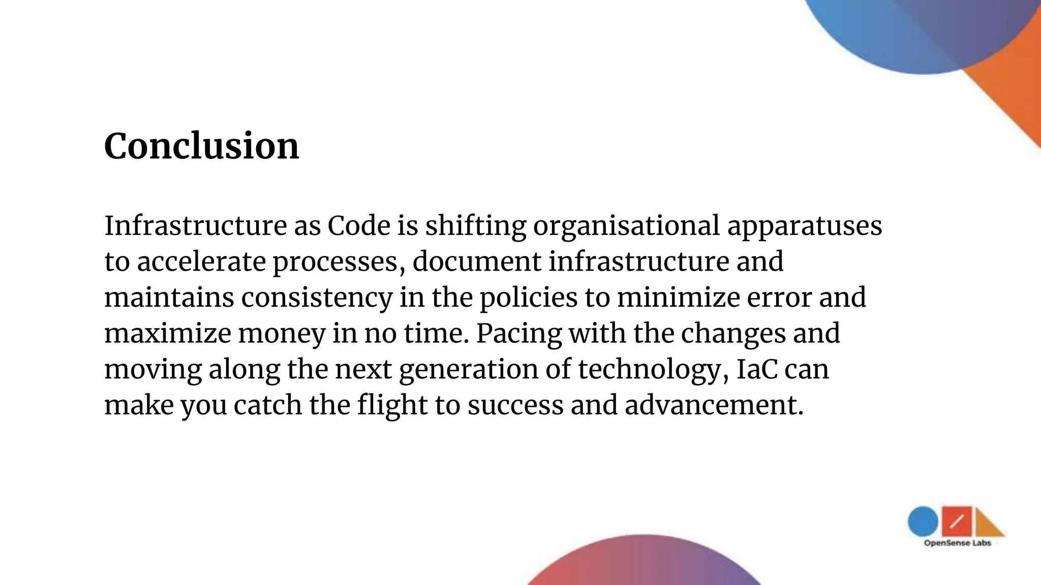 Conclusion
Infrastructure as Code is shifting organisational apparatuses
to accelerate processes, document infrastructure and
maintains consistency in the policies to minimize error and
maximize money in no time. Pacing with the changes and
moving along the next generation of technology, IaC can
make you catch the flight to success and advancement.
 
