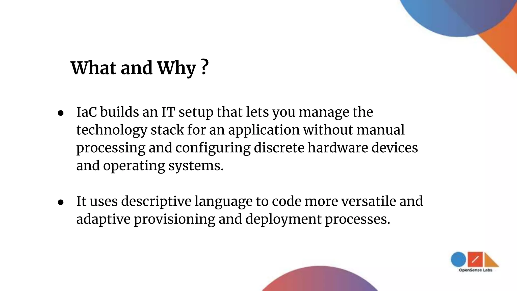 What and Why ?
● IaC builds an IT setup that lets you manage the
technology stack for an application without manual
processing and configuring discrete hardware devices
and operating systems.
● It uses descriptive language to code more versatile and
adaptive provisioning and deployment processes.
 