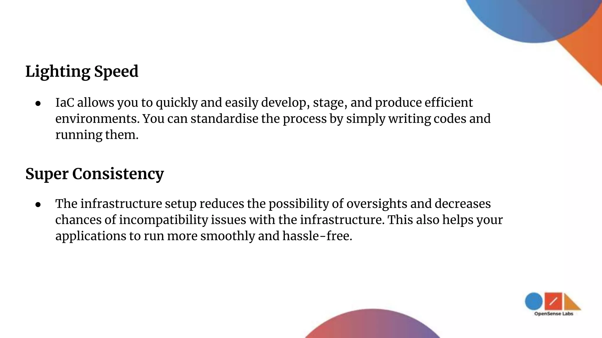 Lighting Speed
● IaC allows you to quickly and easily develop, stage, and produce efficient
environments. You can standardise the process by simply writing codes and
running them.
Super Consistency
● The infrastructure setup reduces the possibility of oversights and decreases
chances of incompatibility issues with the infrastructure. This also helps your
applications to run more smoothly and hassle-free.
 