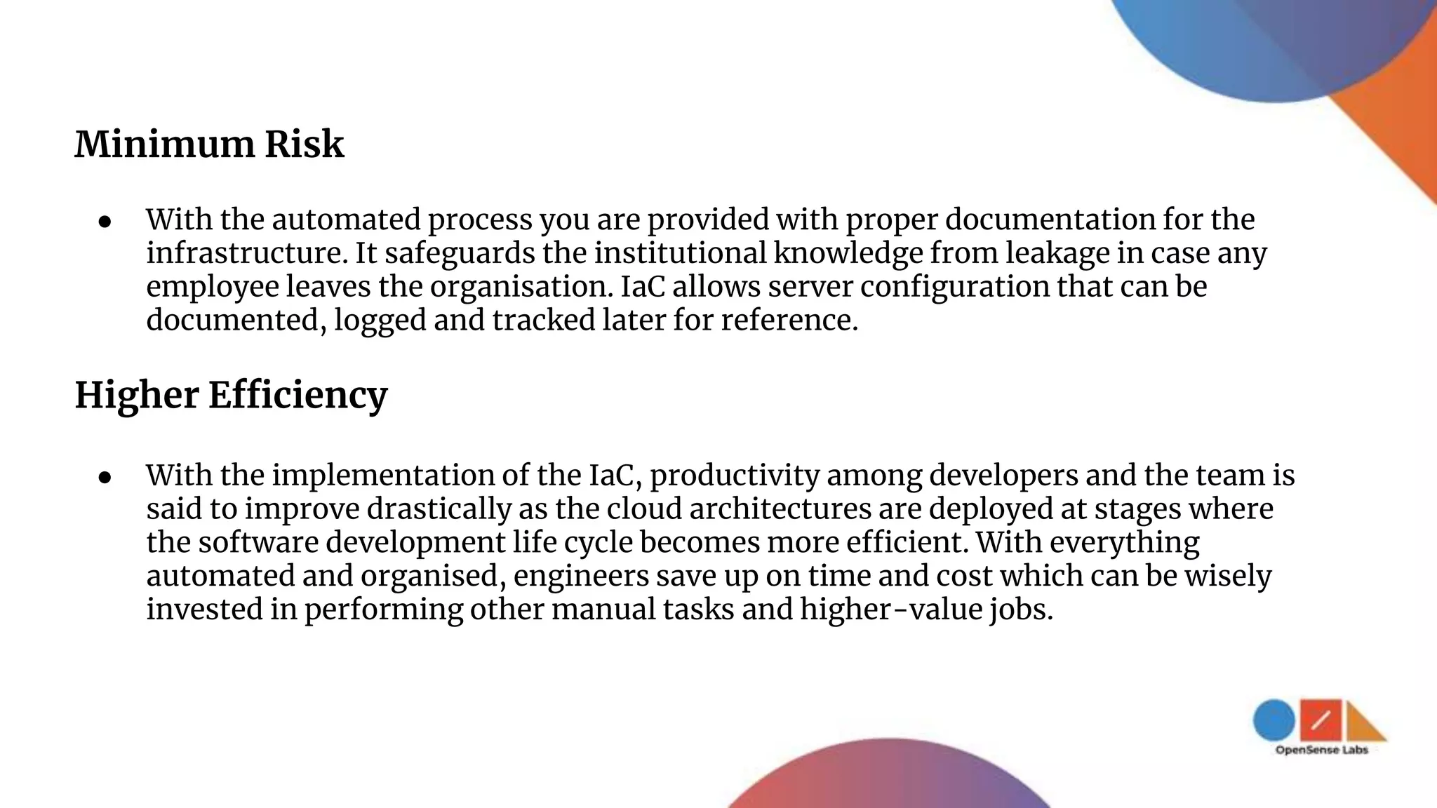 Minimum Risk
● With the automated process you are provided with proper documentation for the
infrastructure. It safeguards the institutional knowledge from leakage in case any
employee leaves the organisation. IaC allows server configuration that can be
documented, logged and tracked later for reference.
Higher Efficiency
● With the implementation of the IaC, productivity among developers and the team is
said to improve drastically as the cloud architectures are deployed at stages where
the software development life cycle becomes more efficient. With everything
automated and organised, engineers save up on time and cost which can be wisely
invested in performing other manual tasks and higher-value jobs.
 