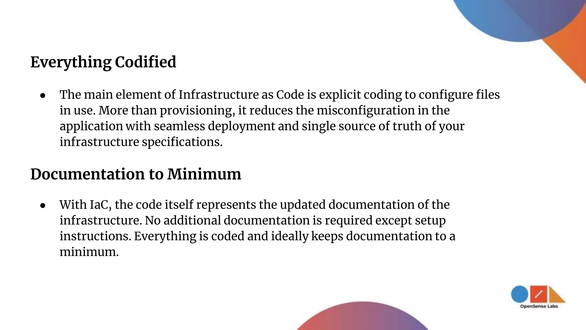 Everything Codified
● The main element of Infrastructure as Code is explicit coding to configure files
in use. More than provisioning, it reduces the misconfiguration in the
application with seamless deployment and single source of truth of your
infrastructure specifications.
Documentation to Minimum
● With IaC, the code itself represents the updated documentation of the
infrastructure. No additional documentation is required except setup
instructions. Everything is coded and ideally keeps documentation to a
minimum.
 