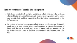 Version controlled, Tested and Integrated
● IaC allows you to track and give insights on what, who and why anything
changed in the process of deployment. Moreover, every action can be tested
and repeated at multiple stages that lead to better management of the
infrastructure.
● From unit to integration test, depending on your needs, you can rigorously
apply them to your infrastructure configurations to ensure elimination of
bugs and threats. A sound integration process leads to templating the
provision multiple times in different environments such as Dev, Test, and
QA.
 