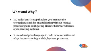 What and Why ?
● IaC builds an IT setup that lets you manage the
technology stack for an application without manual
processing and configuring discrete hardware devices
and operating systems.
● It uses descriptive language to code more versatile and
adaptive provisioning and deployment processes.
 