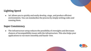 Lighting Speed
● IaC allows you to quickly and easily develop, stage, and produce efficient
environments. You can standardise the process by simply writing codes and
running them.
Super Consistency
● The infrastructure setup reduces the possibility of oversights and decreases
chances of incompatibility issues with the infrastructure. This also helps your
applications to run more smoothly and hassle-free.
 