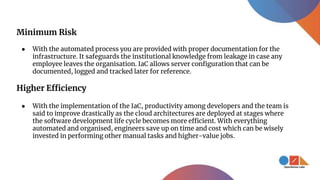 Minimum Risk
● With the automated process you are provided with proper documentation for the
infrastructure. It safeguards the institutional knowledge from leakage in case any
employee leaves the organisation. IaC allows server configuration that can be
documented, logged and tracked later for reference.
Higher Efficiency
● With the implementation of the IaC, productivity among developers and the team is
said to improve drastically as the cloud architectures are deployed at stages where
the software development life cycle becomes more efficient. With everything
automated and organised, engineers save up on time and cost which can be wisely
invested in performing other manual tasks and higher-value jobs.
 