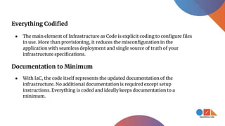 Everything Codified
● The main element of Infrastructure as Code is explicit coding to configure files
in use. More than provisioning, it reduces the misconfiguration in the
application with seamless deployment and single source of truth of your
infrastructure specifications.
Documentation to Minimum
● With IaC, the code itself represents the updated documentation of the
infrastructure. No additional documentation is required except setup
instructions. Everything is coded and ideally keeps documentation to a
minimum.
 