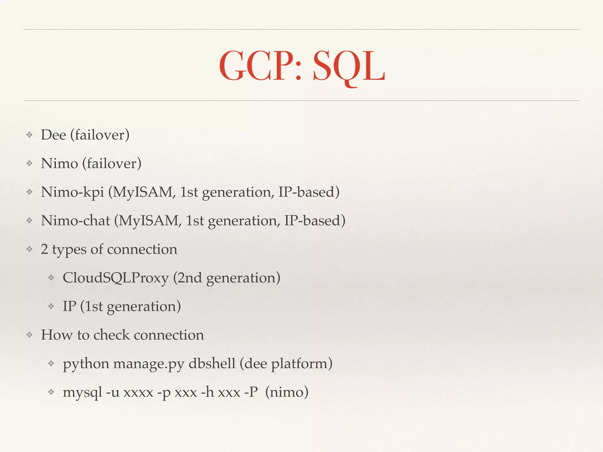 GCP: SQL
❖ Dee (failover)
❖ Nimo (failover)
❖ Nimo-kpi (MyISAM, 1st generation, IP-based)
❖ Nimo-chat (MyISAM, 1st generation, IP-based)
❖ 2 types of connection
❖ CloudSQLProxy (2nd generation)
❖ IP (1st generation)
❖ How to check connection
❖ python manage.py dbshell (dee platform)
❖ mysql -u xxxx -p xxx -h xxx -P (nimo)
 