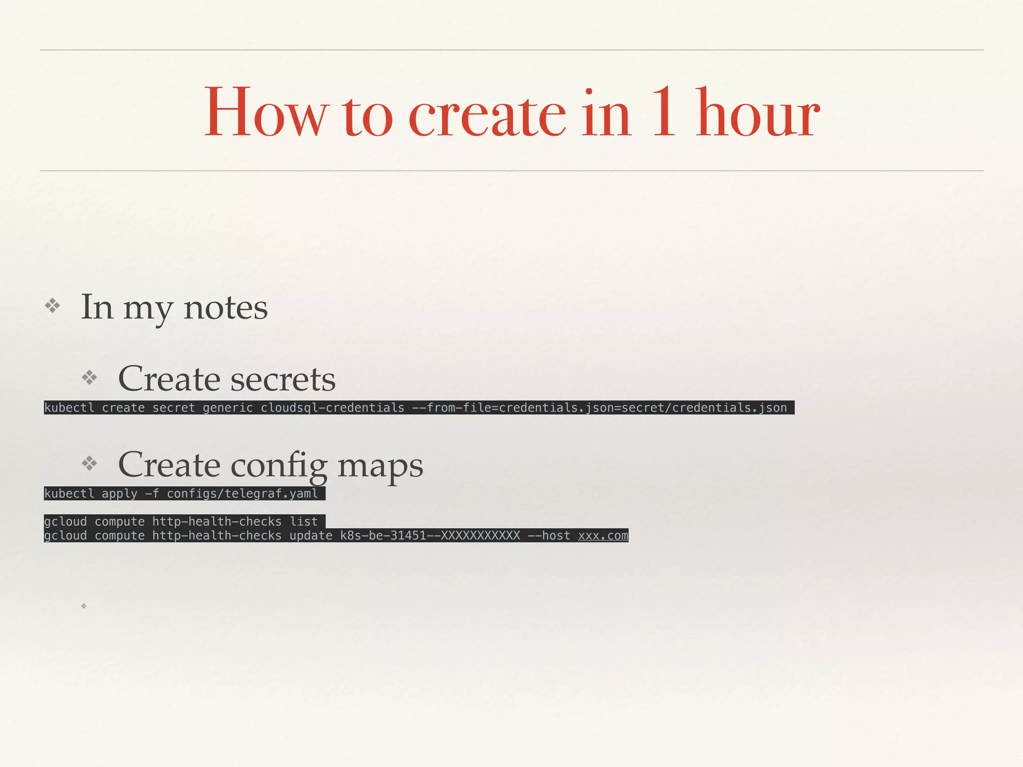 How to create in 1 hour
❖ In my notes
❖ Create secrets
kubectl create secret generic cloudsql-credentials --from-file=credentials.json=secret/credentials.json
❖ Create config maps
kubectl apply -f configs/telegraf.yaml
gcloud compute http-health-checks list
gcloud compute http-health-checks update k8s-be-31451--XXXXXXXXXXX --host xxx.com
❖
 