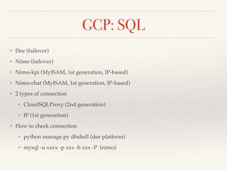 GCP: SQL
❖ Dee (failover)
❖ Nimo (failover)
❖ Nimo-kpi (MyISAM, 1st generation, IP-based)
❖ Nimo-chat (MyISAM, 1st generation, IP-based)
❖ 2 types of connection
❖ CloudSQLProxy (2nd generation)
❖ IP (1st generation)
❖ How to check connection
❖ python manage.py dbshell (dee platform)
❖ mysql -u xxxx -p xxx -h xxx -P (nimo)
 