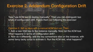 Exercise 2. Addendum Configuration Drift
•Take “use ACM tool to deploy, manually”. Then you can distinguish two
kinds of configuration drift. Figure them out following this exercise!
•Exercise 2, Set up keys with a manual ACM tool run. Then…
•1. Add a new SSH key to the instance manually. Now run the ACM tool.
What happens in terms of configuration drift?
•2. Now do it differently, add the key somewhere else on the instance, with
some fancy tacky script to activate it. Run the ACM tool, what happens?
•
 