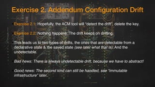 Exercise 2. Addendum Configuration Drift
•Exercise 2.1: Hopefully, the ACM tool will “detect the drift”, delete the key.
•Exercise 2.2: Nothing happens. The drift keeps on drifting.
•This leads us to two types of drifts, the ones that are detectable from a
declarative state & the saved state (see later what that is); And the
undetectable.
•Bad news: There is always undetectable drift, because we have to abstract!
•Good news: The second kind can still be handled, see “immutable
infrastructure” later.
 