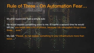 Rule of Three - On Automation Fear…
My phD supervisor had a simple rule:
He would explain something once to me. If I came a second time he would
tell me “you better take a lot of photos, because I do not explain things three
times,… ever.” 
My call: “Please, do not explain something to your infrastructure more than
twice….” 
 