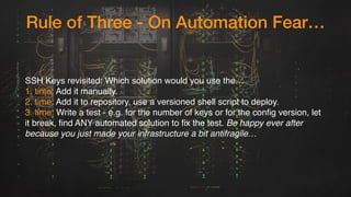 Rule of Three - On Automation Fear…
SSH Keys revisited: Which solution would you use the…
1. time: Add it manually.
2. time: Add it to repository, use a versioned shell script to deploy.
3. time: Write a test - e.g. for the number of keys or for the config version, let
it break, find ANY automated solution to fix the test. Be happy ever after
because you just made your infrastructure a bit antifragile…
 