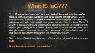 What IS IaC???
• “[…]. When we say "as code" we mean that all the good practices we've
learned in the software world should be applied to infrastructure. Using
source control, adhering to the DRY principle, modularisation, maintainability,
and using automated testing and deployment are all critical practices. Those of
us with a deep software and infrastructure background need to empathise with
and support colleagues who do not. Saying "treat infrastructure like code" isn't
enough; we need to ensure the hard-won learnings from the software world are
also applied consistently throughout the infrastructure realm.”
• Source: https://www.thoughtworks.com/de/radar/techniques/infrastructure-as-
code
• Great, but why exactly do we need that?
 