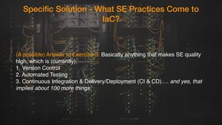 Specific Solution - What SE Practices Come to
IaC?
(A possible) Answer to Exercise 3: Basically anything that makes SE quality
high, which is (currently): 
1. Version Control
2. Automated Testing
3. Continuous Integration & Delivery/Deployment (CI & CD)…. and yes, that
implies about 100 more things.
 