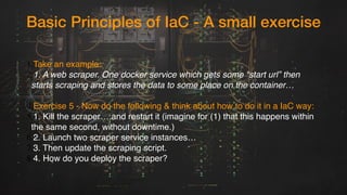 Basic Principles of IaC - A small exercise
1.Take an example:
2.1. A web scraper. One docker service which gets some “start url” then
starts scraping and stores the data to some place on the container…
4.Exercise 5 - Now do the following & think about how to do it in a IaC way:
5.1. Kill the scraper….and restart it (imagine for (1) that this happens within
the same second, without downtime.)
6.2. Launch two scraper service instances…
7.3. Then update the scraping script.
8.4. How do you deploy the scraper?
 