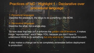 Practices of IaC - Highlight 1 - Declarative over
procedural language
1.1. Procedural languages
2.Describe the procedure, the steps to do something = the HOW.
4.2. Declarative languages
5.Describe the what, not a single step.
7.So how does that help us? It enforces the golden rule of terraform, it makes
things “reproducible”, and it helps YOU, because you don’t have to
understand HOW to do something but only what to do (more output focused).
9.It also makes a change set to be completely reviewable before deployment
to production!
 