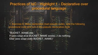 Practices of IaC - Highlight 1 - Declarative over
procedural language
1.1. Exercise 6: Make declarative (bad pseudo code), take the following
procedural code and turn it into pseudo declarative code
3.“BUCKET_NAME=bla
4.If (aws s3api eval BUCKET_NAME exists): // do nothing;
5.Else (aws s3api crate BUCKET_NAME)”
 