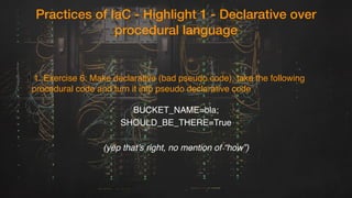 Practices of IaC - Highlight 1 - Declarative over
procedural language
1.1. Exercise 6: Make declarative (bad pseudo code), take the following
procedural code and turn it into pseudo declarative code
BUCKET_NAME=bla;
SHOULD_BE_THERE=True
(yep that’s right, no mention of “how”)
 