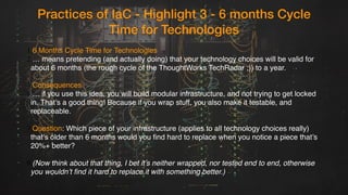 Practices of IaC - Highlight 3 - 6 months Cycle
Time for Technologies
1.6 Months Cycle Time for Technologies
2.… means pretending (and actually doing) that your technology choices will be valid for
about 6 months (the rough cycle of the ThoughtWorks TechRadar ;)) to a year.
4.Consequences
5.… if you use this idea, you will build modular infrastructure, and not trying to get locked
in. That’s a good thing! Because if you wrap stuff, you also make it testable, and
replaceable.
7.Question: Which piece of your infrastructure (applies to all technology choices really)
that’s older than 6 months would you find hard to replace when you notice a piece that’s
20%+ better?
9.(Now think about that thing, I bet it’s neither wrapped, nor tested end to end, otherwise
you wouldn’t find it hard to replace it with something better.)
 