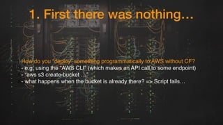 1. First there was nothing…
1.How do you “deploy” something programmatically to AWS without CF?
2.- e.g. using the “AWS CLI” (which makes an API call to some endpoint)
3.- “aws s3 create-bucket …”
4.- what happens when the bucket is already there? => Script fails…
 