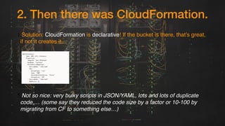 2. Then there was CloudFormation.
1.Solution: CloudFormation is declarative! If the bucket is there, that’s great,
if not it creates it.
3.
5.Not so nice: very bulky scripts in JSON/YAML, lots and lots of duplicate
code,… (some say they reduced the code size by a factor or 10-100 by
migrating from CF to something else…)
 