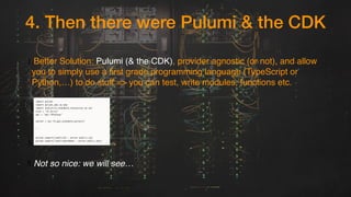 4. Then there were Pulumi & the CDK
1.Better Solution: Pulumi (& the CDK), provider agnostic (or not), and allow
you to simply use a first grade programming language (TypeScript or
Python,…) to do stuff => you can test, write modules, functions etc.
3.
5.Not so nice: we will see…
 