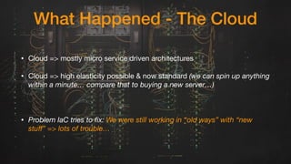 What Happened - The Cloud
• Cloud => mostly micro service driven architectures

• Cloud => high elasticity possible & now standard (we can spin up anything
within a minute… compare that to buying a new server…)
• Problem IaC tries to fix: We were still working in “old ways” with “new
stuﬀ” => lots of trouble…
 