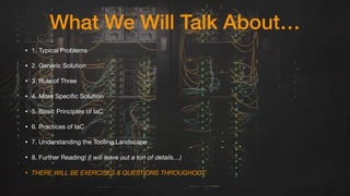 What We Will Talk About…
• 1. Typical Problems

• 2. Generic Solution

• 3. Rule of Three

• 4. More Specific Solution

• 5. Basic Principles of IaC

• 6. Practices of IaC

• 7. Understanding the Tooling Landscape

• 8. Further Reading! (I will leave out a ton of details…)
• THERE WILL BE EXERCISES & QUESTIONS THROUGHOUT.
 