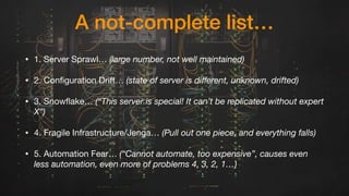 A not-complete list…
• 1. Server Sprawl… (large number, not well maintained)
• 2. Configuration Drift… (state of server is diﬀerent, unknown, drifted)

• 3. Snowflake… (“This server is special! It can’t be replicated without expert
X”)

• 4. Fragile Infrastructure/Jenga… (Pull out one piece, and everything falls)
• 5. Automation Fear… (“Cannot automate, too expensive”, causes even
less automation, even more of problems 4, 3, 2, 1…)
 