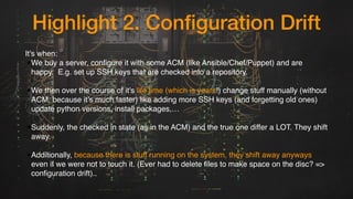 Highlight 2. Configuration Drift
It's when:
•We buy a server, configure it with some ACM (like Ansible/Chef/Puppet) and are
happy.  E.g. set up SSH keys that are checked into a repository. 
•We then over the course of it's life time (which is years!) change stuff manually (without
ACM, because it’s much faster) like adding more SSH keys (and forgetting old ones)
update python versions, install packages,… 
•Suddenly, the checked in state (as in the ACM) and the true one differ a LOT. They shift
away. 
•Additionally, because there is stuff running on the system, they shift away anyways
even if we were not to touch it. (Ever had to delete files to make space on the disc? =>
configuration drift)..
 