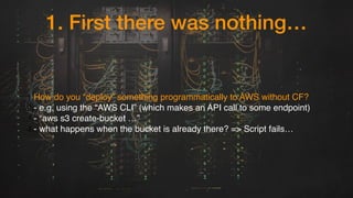 1. First there was nothing…
1.How do you “deploy” something programmatically to AWS without CF?
2.- e.g. using the “AWS CL...