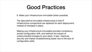 Good Practices
6. Make your infrastructure immutable (when possible)

The idea behind immutable infrastructure is that IT
infrastructure components are replaced for each deployment,
instead of changed in-place.

Making your infrastructure immutable provides consistency,
avoids conﬁguration drift, and restricts the impact of
undocumented changes to your stack. It also improves
security and makes troubleshooting easier due to the lack of
conﬁguration edits.
 